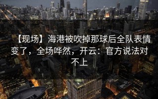 【现场】海港被吹掉那球后全队表情变了，全场哗然，开云：官方说法对不上