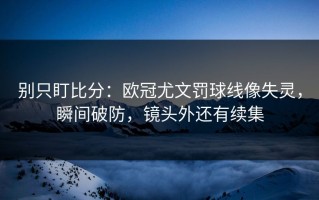 别只盯比分：欧冠尤文罚球线像失灵，瞬间破防，镜头外还有续集