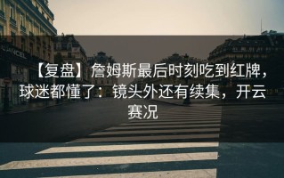 【复盘】詹姆斯最后时刻吃到红牌，球迷都懂了：镜头外还有续集，开云赛况