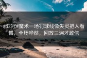 #亚冠#魔术一场罚球线像失灵把人看懵，全场哗然，回放三遍才敢信