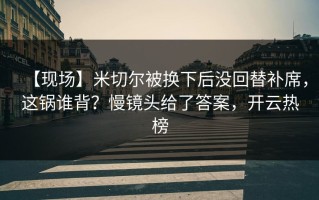 【现场】米切尔被换下后没回替补席，这锅谁背？慢镜头给了答案，开云热榜