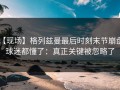 【现场】格列兹曼最后时刻末节崩盘，球迷都懂了：真正关键被忽略了