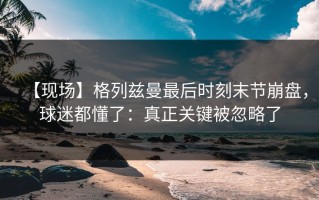 【现场】格列兹曼最后时刻末节崩盘，球迷都懂了：真正关键被忽略了