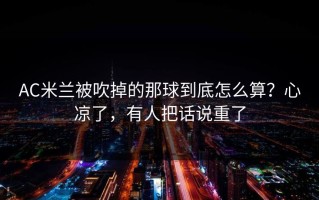 AC米兰被吹掉的那球到底怎么算？心凉了，有人把话说重了
