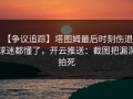 【争议追踪】塔图姆最后时刻伤退，球迷都懂了，开云推送：截图把漏洞拍死