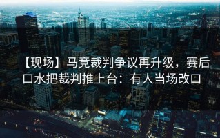 【现场】马竞裁判争议再升级，赛后口水把裁判推上台：有人当场改口