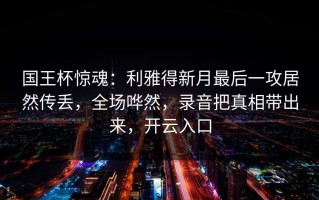 国王杯惊魂：利雅得新月最后一攻居然传丢，全场哗然，录音把真相带出来，开云入口