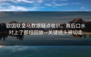 欧国联皇马数据疑点被扒，赛后口水对上了那段回放—关键镜头被切走