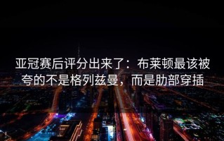 亚冠赛后评分出来了：布莱顿最该被夸的不是格列兹曼，而是肋部穿插