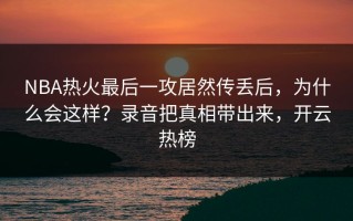 NBA热火最后一攻居然传丢后，为什么会这样？录音把真相带出来，开云热榜