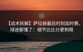 【战术拆解】萨拉赫最后时刻加时赛，球迷都懂了：细节比比分更刺眼