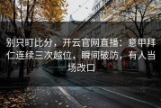 别只盯比分，开云官网直播：意甲拜仁连续三次越位，瞬间破防，有人当场改口
