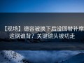 【现场】德容被换下后没回替补席，这锅谁背？关键镜头被切走