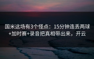 国米这场有3个怪点：15分钟连丢两球+加时赛+录音把真相带出来，开云
