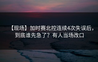 【现场】加时赛北控连续4次失误后，到底谁先急了？有人当场改口