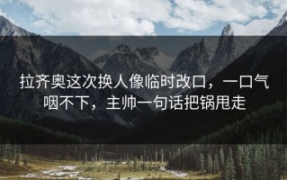 拉齐奥这次换人像临时改口，一口气咽不下，主帅一句话把锅甩走