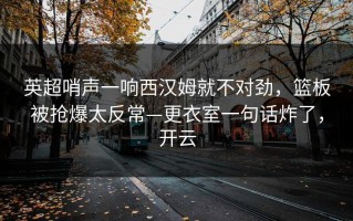 英超哨声一响西汉姆就不对劲，篮板被抢爆太反常—更衣室一句话炸了，开云
