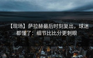 【现场】萨拉赫最后时刻复出，球迷都懂了：细节比比分更刺眼