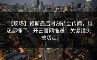 【现场】赖斯最后时刻转会传闻，球迷都懂了，开云官网推送：关键镜头被切走