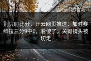 别只盯比分，开云网页推送：加时赛维拉三分9中0，看傻了，关键镜头被切走