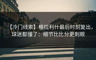 【冷门线索】格拉利什最后时刻复出，球迷都懂了：细节比比分更刺眼