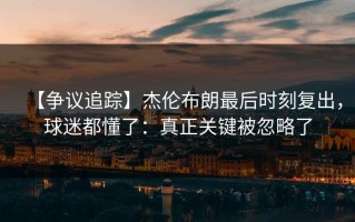 【争议追踪】杰伦布朗最后时刻复出，球迷都懂了：真正关键被忽略了
