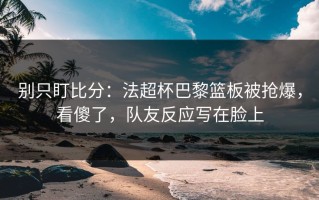 别只盯比分：法超杯巴黎篮板被抢爆，看傻了，队友反应写在脸上