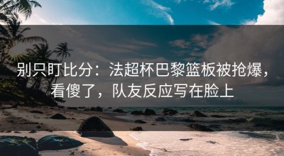 别只盯比分：法超杯巴黎篮板被抢爆，看傻了，队友反应写在脸上