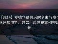 【现场】爱德华兹最后时刻末节崩盘，球迷都懂了，开云：录音把真相带出来