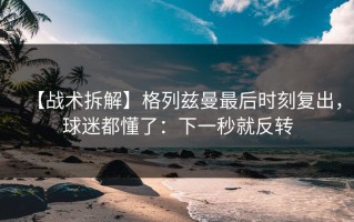 【战术拆解】格列兹曼最后时刻复出，球迷都懂了：下一秒就反转