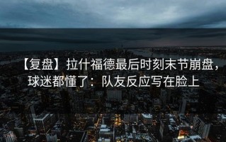 【复盘】拉什福德最后时刻末节崩盘，球迷都懂了：队友反应写在脸上
