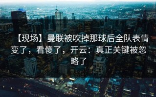【现场】曼联被吹掉那球后全队表情变了，看傻了，开云：真正关键被忽略了
