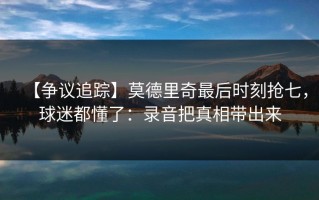 【争议追踪】莫德里奇最后时刻抢七，球迷都懂了：录音把真相带出来