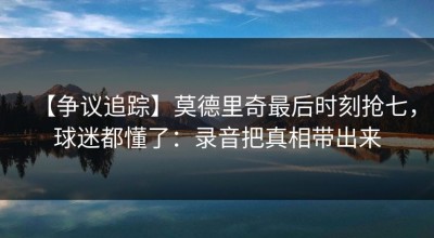 【争议追踪】莫德里奇最后时刻抢七，球迷都懂了：录音把真相带出来