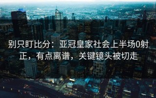 别只盯比分：亚冠皇家社会上半场0射正，有点离谱，关键镜头被切走