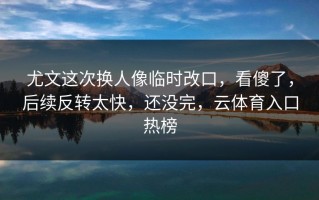 尤文这次换人像临时改口，看傻了，后续反转太快，还没完，云体育入口热榜