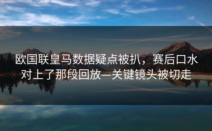 欧国联皇马数据疑点被扒，赛后口水对上了那段回放—关键镜头被切走