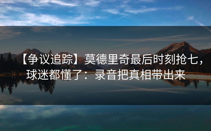 【争议追踪】莫德里奇最后时刻抢七，球迷都懂了：录音把真相带出来-第1张图片-开云体育app正版 - 官方唯一下载