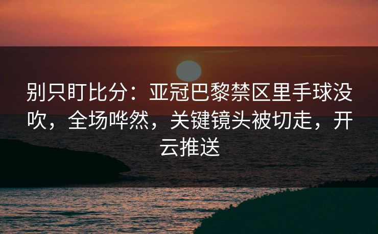 别只盯比分：亚冠巴黎禁区里手球没吹，全场哗然，关键镜头被切走，开云推送-第1张图片-开云体育app正版 - 官方唯一下载