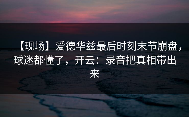 【现场】爱德华兹最后时刻末节崩盘，球迷都懂了，开云：录音把真相带出来-第1张图片-开云体育app正版 - 官方唯一下载