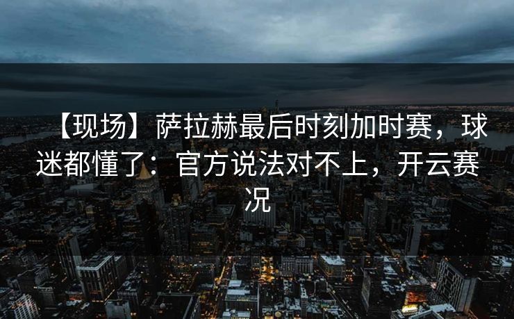 【现场】萨拉赫最后时刻加时赛，球迷都懂了：官方说法对不上，开云赛况-第1张图片-开云体育app正版 - 官方唯一下载