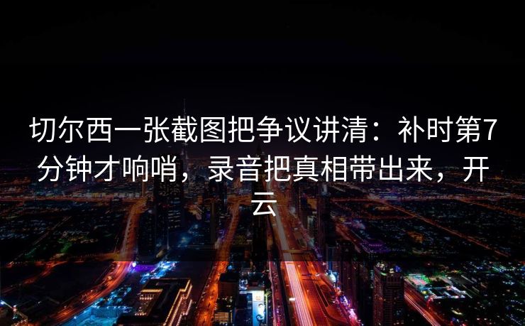 切尔西一张截图把争议讲清：补时第7分钟才响哨，录音把真相带出来，开云-第1张图片-开云体育app正版 - 官方唯一下载