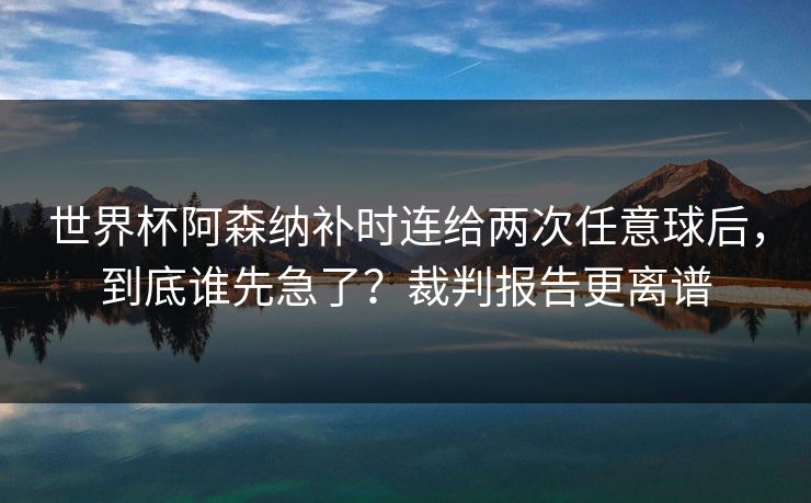世界杯阿森纳补时连给两次任意球后，到底谁先急了？裁判报告更离谱-第1张图片-开云体育app正版 - 官方唯一下载