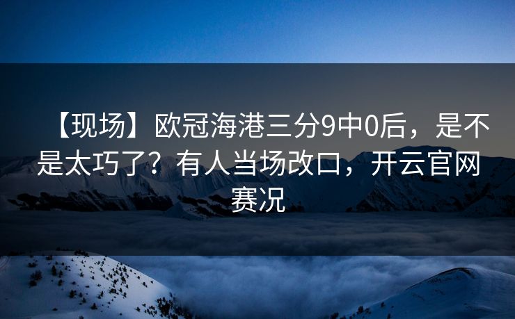 【现场】欧冠海港三分9中0后，是不是太巧了？有人当场改口，开云官网赛况-第1张图片-开云体育app正版 - 官方唯一下载