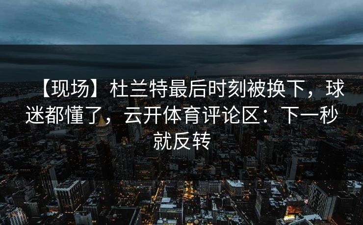 【现场】杜兰特最后时刻被换下，球迷都懂了，云开体育评论区：下一秒就反转-第1张图片-开云体育app正版 - 官方唯一下载