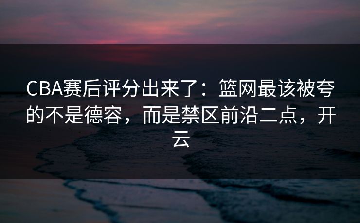 CBA赛后评分出来了：篮网最该被夸的不是德容，而是禁区前沿二点，开云-第1张图片-开云体育app正版 - 官方唯一下载
