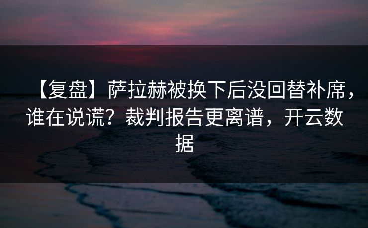 【复盘】萨拉赫被换下后没回替补席，谁在说谎？裁判报告更离谱，开云数据-第1张图片-开云体育app正版 - 官方唯一下载