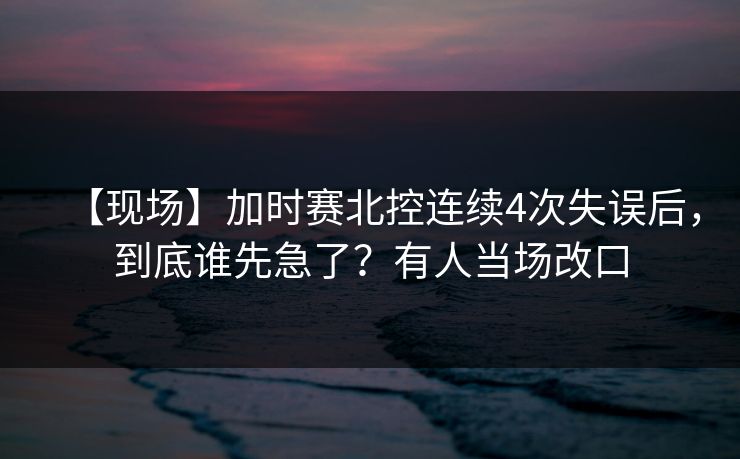 【现场】加时赛北控连续4次失误后，到底谁先急了？有人当场改口-第1张图片-开云体育app正版 - 官方唯一下载
