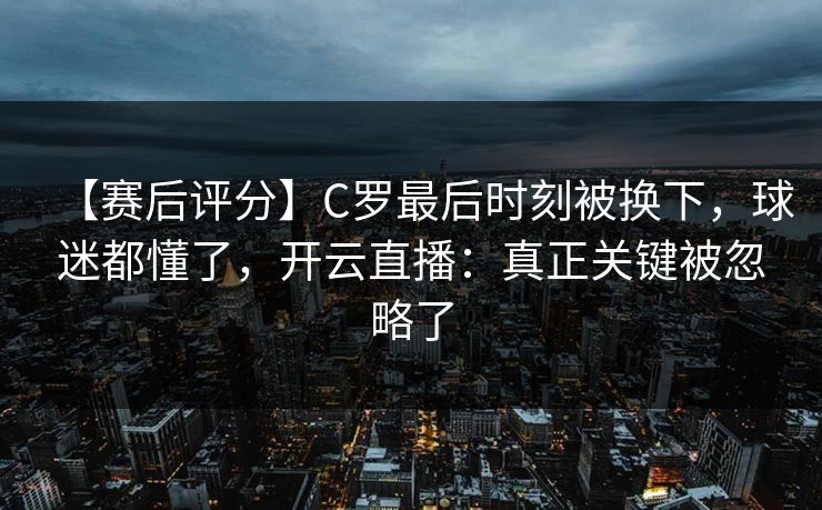 【赛后评分】C罗最后时刻被换下，球迷都懂了，开云直播：真正关键被忽略了-第1张图片-开云体育app正版 - 官方唯一下载