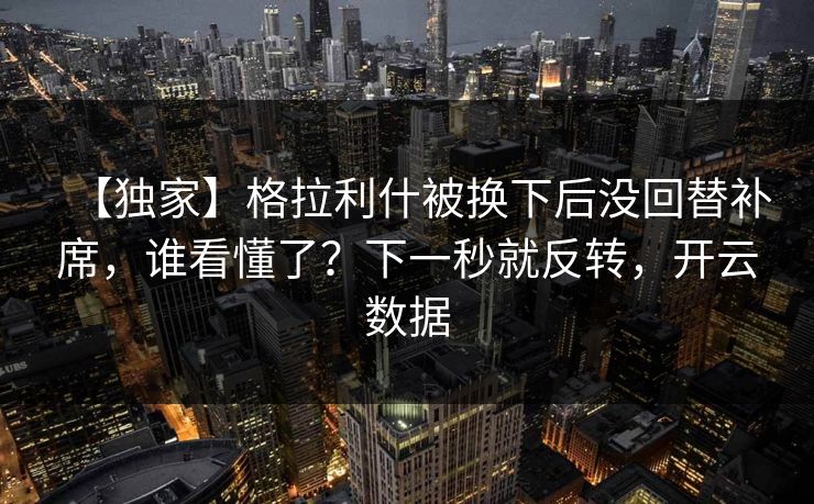 【独家】格拉利什被换下后没回替补席，谁看懂了？下一秒就反转，开云数据-第1张图片-开云体育app正版 - 官方唯一下载